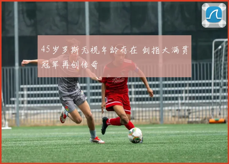 45岁罗斯无视年龄存在 剑指大满贯冠军再创传奇