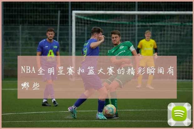 NBA全明星赛扣篮大赛的精彩瞬间有哪些