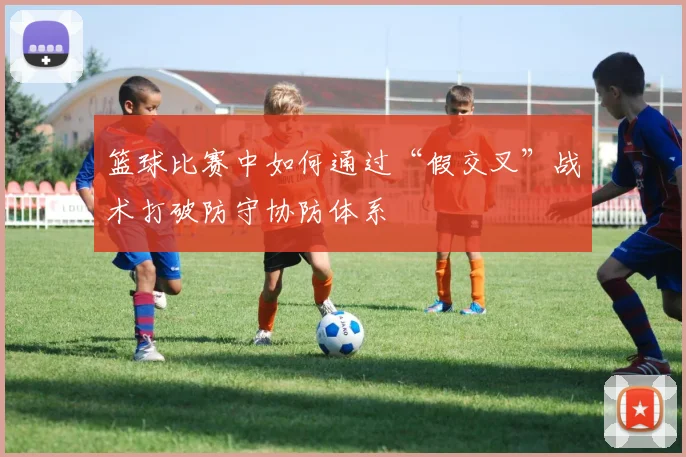 篮球比赛中如何通过“假交叉”战术打破防守协防体系