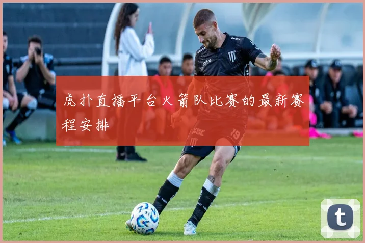 虎扑直播平台火箭队比赛的最新赛程安排