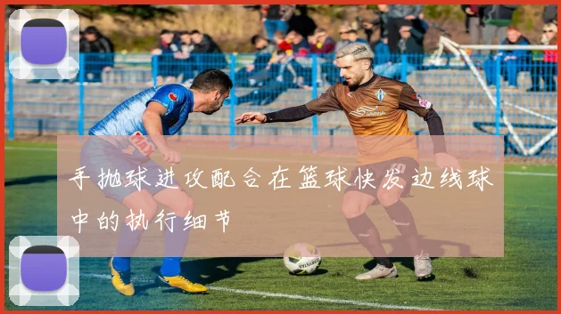 手抛球进攻配合在篮球快发边线球中的执行细节