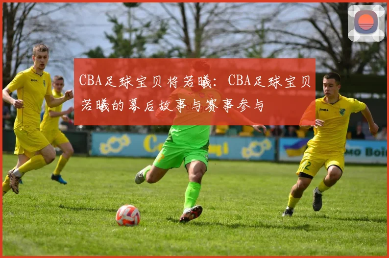 CBA足球宝贝将若曦：CBA足球宝贝若曦的幕后故事与赛事参与