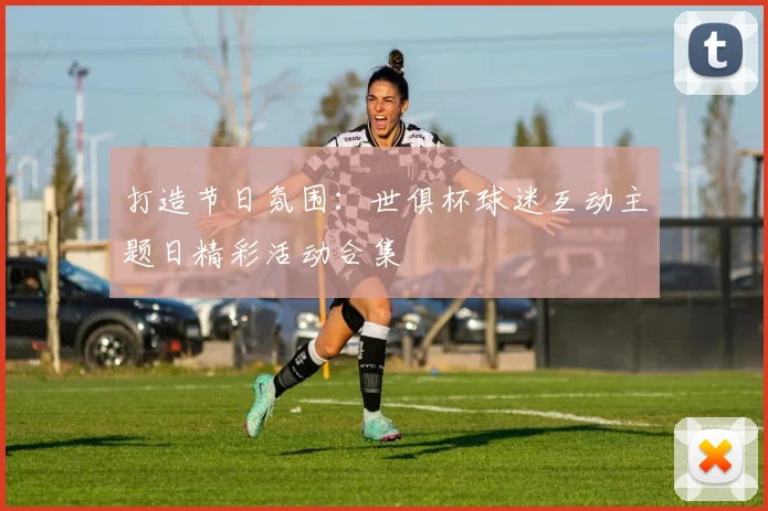 打造节日氛围：世俱杯球迷互动主题日精彩活动合集