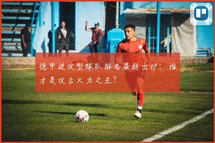 德甲进攻型球队排名最新出炉：谁才是攻击火力之王？