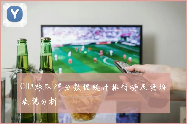 CBA球队得分数据统计排行榜及场均表现分析