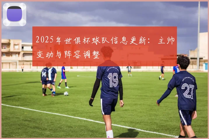 2025年世俱杯球队信息更新：主帅变动与阵容调整
